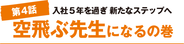 第4話　入社５年を過ぎ 新たなステップへ　空飛ぶ先生になるの巻